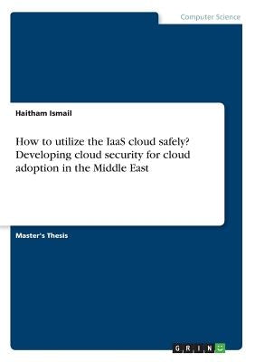How to utilize the IaaS cloud safely? Developing cloud security for cloud adoption in the Middle East by Ismail, Haitham