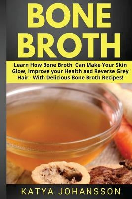 Bone Broth: Learn How Bone Broth Can Make Your Skin Glow, Improve your Health and Reverse Grey Hair - With Delicious Bone Broth Recipes by Johansson, Katya