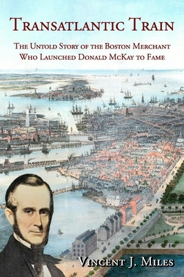 Transatlantic Train: The Untold Story of the Boston Merchant Who Launched Donald McKay to Fame by Miles, Vincent J.