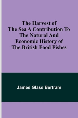 The Harvest of the Sea A contribution to the natural and economic history of the British food fishes by Glass Bertram, James