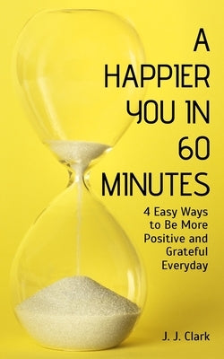 A Happier You In 60 Minutes: 4 Easy Ways to Be More Positive and Grateful Everyday by Clark, J. J.