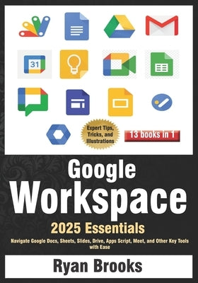 Google Workspace Essentials: A Comprehensive 13-in-1 Guide for Beginners: Navigate Google Docs, Sheets, Slides, Drive, Apps Script, Meet, and Other Ke by Brooks, Ryan