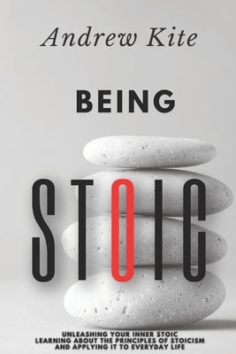 Being Stoic: Unleashing Your Inner Stoic - Learning About the Principles of Stoicism and Applying It to Everyday Life by Kite, Andrew