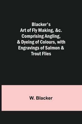 Blacker's Art of Fly Making, &c.; Comprising Angling, & Dyeing of Colours, with Engravings of Salmon & Trout Flies by Blacker, W.