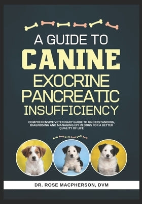 A Guide to Canine Exocrine Pancreatic Insufficiency: Comprehensive Veterinary Guide to Understanding, Diagnosing and Managing EPI in Dogs for a Better by MacPherson DVM, Rose