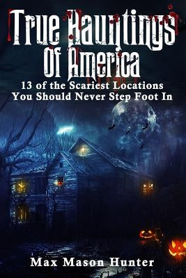 True Hauntings Of America: 13 of the Scariest Locations You Should Never Step Foot In by Hunter, Max Mason