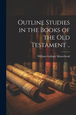 Outline Studies in the Books of the Old Testament .. by Moorehead, William Gallogly