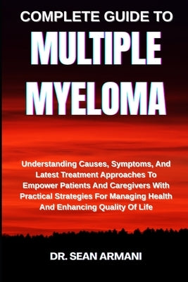 Complete Guide to Multiple Myeloma: Understanding Causes, Symptoms, And Latest Treatment Approaches To Empower Patients And Caregivers With Practical by Armani, Sean