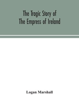 The tragic story of the Empress of Ireland; an authentic account of the most horrible disaster in Canadian history, constructed from the real facts ob by Marshall, Logan