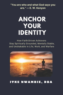 Anchor Your Identity: How Faith-Driven Achievers Stay Spiritually Grounded, Mentally Stable, and Unshakable in Life, Work, and Warfare by Nwambie Dba, Iyke