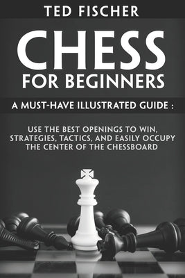 Chess for Beginners: A Must-Have Illustrated Guide: Use the Best Openings to Win, Strategies, Tactics, and Easily Occupy the Center of the by Fischer, Ted