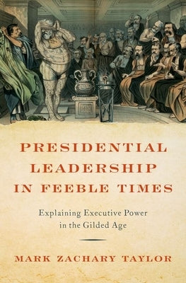 Presidential Leadership in Feeble Times: Explaining Executive Power in the Gilded Age by Taylor, Mark Zachary