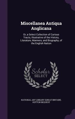 Miscellanea Antiqua Anglicana: Or, a Select Collection of Curious Tracts, Illustrative of the History, Literature, Manners, and Biography, of the Eng by National Art Library (Great Britain) Hu