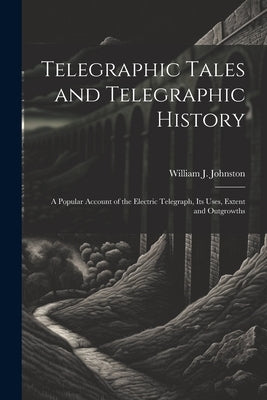 Telegraphic Tales and Telegraphic History: A Popular Account of the Electric Telegraph, Its Uses, Extent and Outgrowths by Johnston, William J.