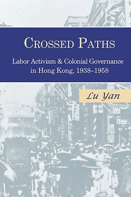 Crossed Paths: Labor Activism and Colonial Governance in Hong Kong, 1938-1958 by Lu, Yan