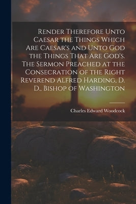 Render Therefore Unto Caesar the Things Which Are Caesar's and Unto God the Things That Are God's. The Sermon Preached at the Consecration of the Righ by Woodcock, Charles Edward 1854-