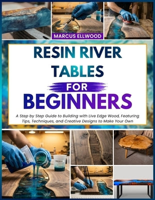 Resin River Tables for Beginners: A Step by Step Guide to Building with Live Edge Wood, Featuring Tips, Techniques, and Creative Designs to Make Your by Ellwood, Marcus