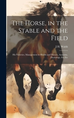 The Horse, in the Stable and the Field: His Varieties, Management in Health and Disease, Anatomy, Physiology, Etc.Etc by Walsh, J. H.