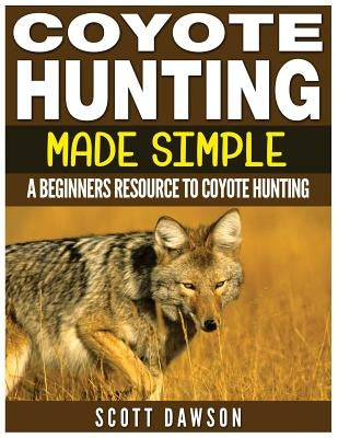 Coyote Hunting Made Simple: A Beginners Resource To Coyote Hunting by Dawson, Scott
