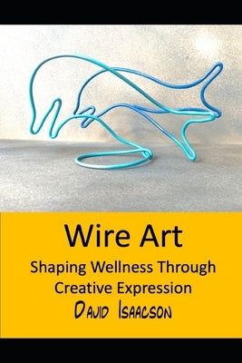 Wire Art: Shaping Wellbeing Through Creative Expression: A Guide to the Therapeutic Benefits of Wire Sculpture and Teaching this Skill to Others by Isaacson, David