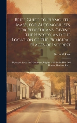 Brief Guide to Plymouth, Mass., for Automobilists, for Pedestrians; Giving the History and the Location of the Principal Places of Interest: Plymouth by Cole, Kenneth