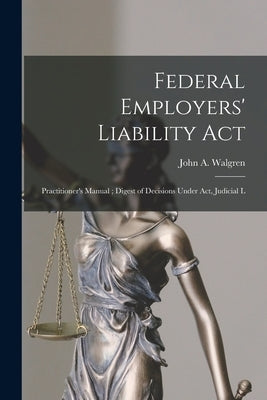 Federal Employers' Liability Act: Practitioner's Manual; Digest of Decisions Under act, Judicial L by Walgren, John a.