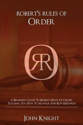 Robert's Rules of Order: A Beginner's Guide to Robert's Rules of Order, Teaching You how to Manage and Run Meetings! by Knight, John