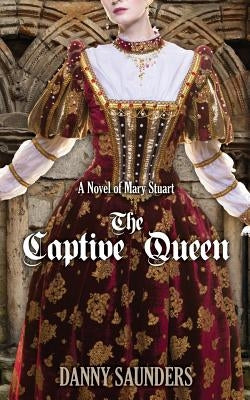 The Captive Queen: A Novel of Mary Stuart by Saunders, Danny