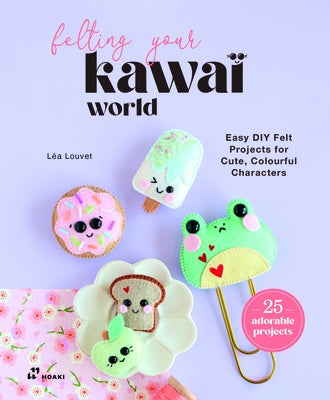 Felting Your Kawaii World: Easy DIY Felt Projects for Cute, Colorful Characters by Louvet, Lea