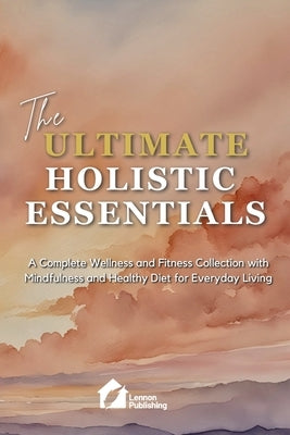 The Ultimate Holistic Essentials: A Complete Wellness and Fitness Collection with Mindfulness and Healthy Diet for Everyday Living by Lennon Publishing
