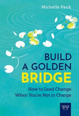 Build a Golden Bridge: How to Lead Change When You're Not in Charge by Pauk, Michelle