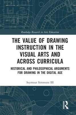 The Value of Drawing Instruction in the Visual Arts and Across Curricula: Historical and Philosophical Arguments for Drawing in the Digital Age by Simmons III, Seymour