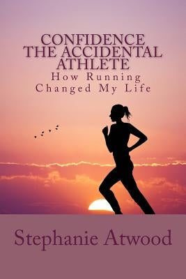 Confidence The Accidental Athlete How Running Changed My Life: How I Discovered That I Was a Runner, an Athlete, and Could Empower Other Women to Find by Atwood, Stephanie