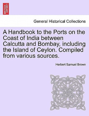 A Handbook to the Ports on the Coast of India Between Calcutta and Bombay, Including the Island of Ceylon. Compiled from Various Sources. by Brown, Herbert Samuel