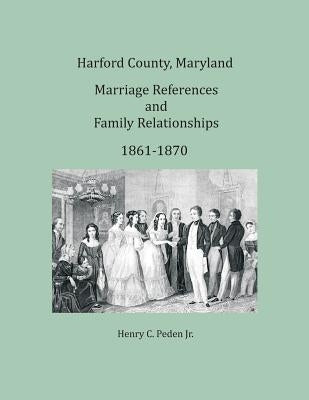 Harford County, Maryland Marriage References and Family Relationships, 1861-1870 by Peden, Henry C., Jr.