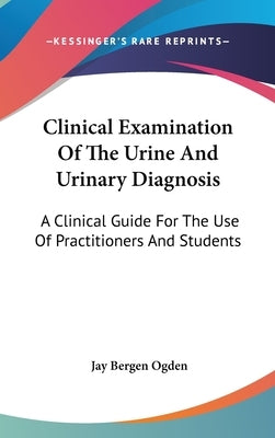 Clinical Examination Of The Urine And Urinary Diagnosis: A Clinical Guide For The Use Of Practitioners And Students by Ogden, Jay Bergen