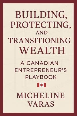 Building, Protecting and Transitioning Wealth: A Canadian Entrepreneur's Playbook by Varas, Micheline