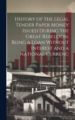 History of the Legal Tender Paper Money Issued During the Great Rebellion, Being a Loan Without Interest and a National Currenc by Spaulding, Elbridge Gerry