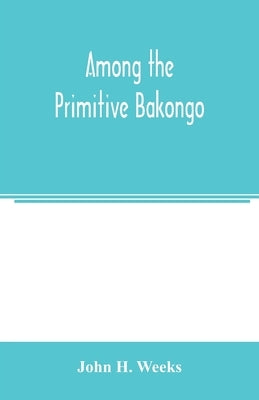 Among the primitive Bakongo; a record of thirty years' close intercourse with the Bakongo and other tribes of equatorial Africa, with a description of by H. Weeks, John