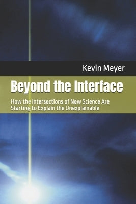 Beyond the Interface: How the Intersections of New Science Are Starting to Explain the Unexplainable by Meyer, Kevin