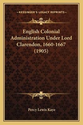 English Colonial Administration Under Lord Clarendon, 1660-1667 (1905) by Kaye, Percy Lewis