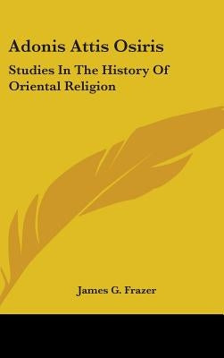 Adonis Attis Osiris: Studies In The History Of Oriental Religion by Frazer, James G.