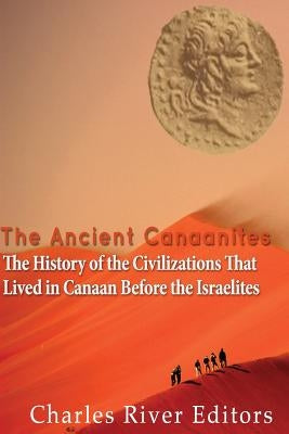 The Ancient Canaanites: The History of the Civilizations That Lived in Canaan Before the Israelites by Charles River Editors