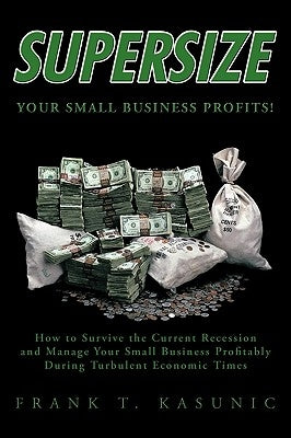 Supersize Your Small Business Profits!: How to Survive the Current Recession and Manage Your Small Business Profitably During Turbulent Economic Times by Frank T. Kasunic, T. Kasunic