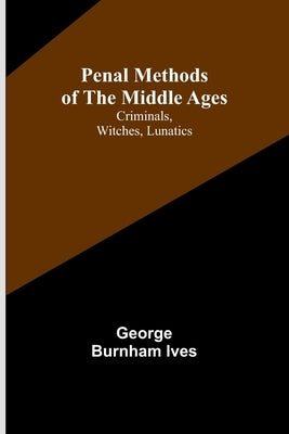 Penal Methods of the Middle Ages: Criminals, Witches, Lunatics by Ives, George Burnham