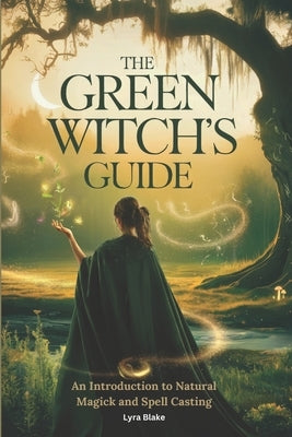 The Green Witch's Guide: An Introduction to Green Magick and Spellcasting A Comprehensive Step By Step Guide Witchcraft for Beginners by Lyra Blake