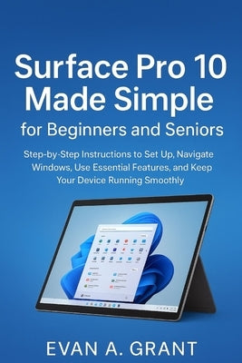 Surface Pro 10 Made Simple for Beginners and Seniors: Step-by-Step Instructions to Set Up, Navigate Windows, Use Essential Features, and Keep Your Dev by Grant, Evan A.