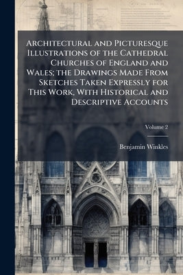 Architectural and Picturesque Illustrations of the Cathedral Churches of England and Wales; the Drawings Made From Sketches Taken Expressly for This W by Winkles, Benjamin
