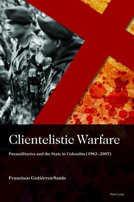 Clientelistic Warfare: Paramilitaries and the State in Colombia (1982-2007) by Gutierrez Sanin, Francisco