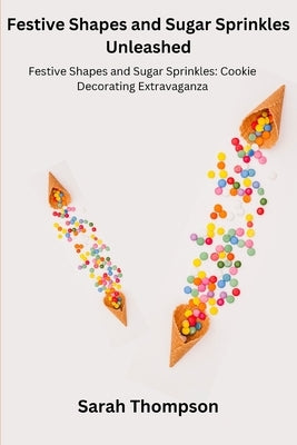 Festive Shapes and Sugar Sprinkles Unleashed: Festive Shapes and Sugar Sprinkles: Cookie Decorating Extravaganza by Thompson, Sarah